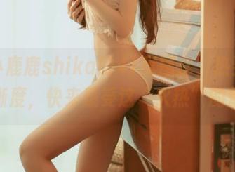 下载小鹿鹿shika的41度图库，热到发汗的清晰度，快来感受这“火热”的魅力！
