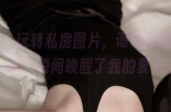 推女神 - 玩转私房图片，谭晓彤的‘死库水’瞬间唤醒了我的夏天